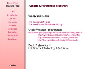 Credits & References (Teacher) [ Student Page ] Title Introduction Learners Standards Process Resources Credits Teacher Page Evaluation Teacher Script Conclusion WebQuest Links: The WebQuest Page  The WebQuest Slideshare Group Other Website References: http://www.galaxygoo.org/biochem/CellProject/the_cell.html http://www.biology4kids.com/files/cell_main.html http://www.cellsalive.com/cells/cell_model.htm http://learn.genetics.utah.edu/units/basics/cell/ Book References: Holt Science &Technology  Life Science 