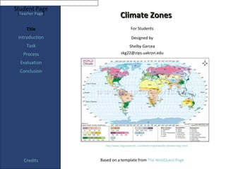 Student Page
 [Teacher Page]
                              Climate Zones
     Title                            For Students

 Introduction                         Designed by
     Task                            Shelby Garcea
   Process                     skg22@zips.uakron.edu

  Evaluation
  Conclusion




                    http://www.mapsofworld.com/world-maps/world-climate-map.html




    Credits       Based on a template from The WebQuest Page
 