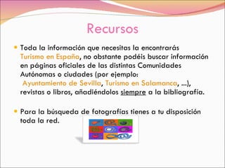Recursos Toda la información que necesitas la encontrarás  Turismo en España , no obstante podéis buscar información en páginas oficiales de las distintas Comunidades Autónomas o ciudades (por ejemplo:   Ayuntamiento de Sevilla ,  Turismo en Salamanca , ...), revistas o libros, añadiéndolos  siempre  a la bibliografía. Para la búsqueda de fotografías tienes a tu disposición toda la red. 