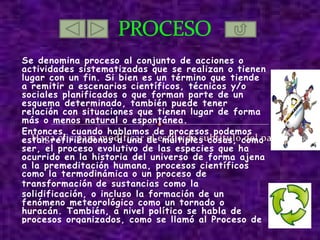 Se denomina proceso al conjunto de acciones o actividades sistematizadas que se realizan o tienen lugar con un fin. Si bien es un término que tiende a remitir a escenarios científicos, técnicos y/o sociales planificados o que forman parte de un esquema determinado, también puede tener relación con situaciones que tienen lugar de forma más o menos natural o espontánea. Entonces, cuando hablamos de procesos podemos estar refiriéndonos a una de múltiples cosas, como ser, el proceso evolutivo de las especies que ha ocurrido en la historia del universo de forma ajena a la premeditación humana, procesos científicos como la termodinámica  o un proceso de transformación  de sustancias como la solidificación, o incluso la formación de un fenómeno meteorológico como un tornado o huracán. También, a nivel político se habla de procesos organizados, como se llamó al Proceso de Reorganización Nacional en Argentina o procesos de conversión de economías. PROCESO http://www.unach.edu.ec/Virtualizacion/Sistemas_Operativos/imagenes2/PROCESOS.bmp http://t0.gstatic.com/images?q=tbn:ANd9GcQKDvxranct4uheO2DW6AHBzX8vhCZ8hoYtCWOuB1yrfCTbuj7y48dlXplYJA 