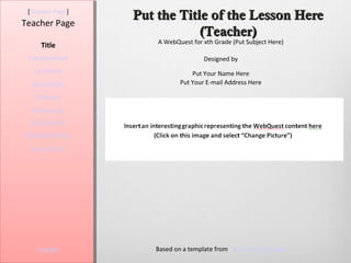 [Student Page]
                  Put the Title of the Lesson Here
Teacher Page
                              (Teacher)
                      A WebQuest for xth Grade (Put Subject Here)
     Title
 Introduction                        Designed by
   Learners                      Put Your Name Here
  Standards                  Put Your E-mail Address Here

   Process
  Resources
  Evaluation
Teacher Script
  Conclusion




    Credits          Based on a template from The WebQuest Page
 