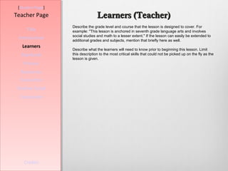 [Student Page]
Teacher Page                     Learners (Teacher)
                  Describe the grade level and course that the lesson is designed to cover. For
     Title        example: "This lesson is anchored in seventh grade language arts and involves
                  social studies and math to a lesser extent." If the lesson can easily be extended to
 Introduction     additional grades and subjects, mention that briefly here as well.
   Learners
                  Describe what the learners will need to know prior to beginning this lesson. Limit
  Standards       this description to the most critical skills that could not be picked up on the fly as the
                  lesson is given.
   Process
  Resources
  Evaluation
Teacher Script
  Conclusion




    Credits
 