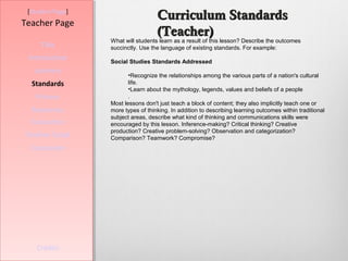 [Student Page]
                                    Curriculum Standards
Teacher Page
                                    (Teacher)
                  What will students learn as a result of this lesson? Describe the outcomes
     Title        succinctly. Use the language of existing standards. For example:
 Introduction     Social Studies Standards Addressed
   Learners
                         •Recognize the relationships among the various parts of a nation's cultural
  Standards              life.
                         •Learn about the mythology, legends, values and beliefs of a people
   Process               .
                  Most lessons don't just teach a block of content; they also implicitly teach one or
  Resources       more types of thinking. In addition to describing learning outcomes within traditional
                  subject areas, describe what kind of thinking and communications skills were
  Evaluation      encouraged by this lesson. Inference-making? Critical thinking? Creative
                  production? Creative problem-solving? Observation and categorization?
Teacher Script    Comparison? Teamwork? Compromise?
  Conclusion




    Credits
 