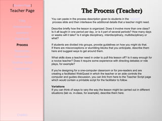 [Student Page]
Teacher Page                                The Process (Teacher)
                  You can paste in the process description given to students in the “student”
     Title        process slide and then interleave the additional details that a teacher might need.
 Introduction     Describe briefly how the lesson is organized. Does it involve more than one class?
   Learners       Is it all taught in one period per day, or is it part of several periods? How many days
                  or weeks will it take? Is it single disciplinary, interdisciplinary, multidisciplinary or
  Standards       what?

   Process        If students are divided into groups, provide guidelines on how you might do that.
                  If there are misconceptions or stumbling blocks that you anticipate, describe them
  Resources       here and suggest ways to get around them.

  Evaluation      What skills does a teacher need in order to pull this lesson off? Is it easy enough for
                  a novice teacher? Does it require some experience with directing debates or role
Teacher Script    plays, for example?
  Conclusion      If you're designing for a one-computer classroom or for pre-readers and are
                  creating a facilitated WebQuest in which the teacher or an aide controls the
                  computer and guides discussion, you can link from here to the Teacher Script page
                  which would contain a printable script for the facilitator to follow.

                  Variations
                  If you can think of ways to vary the way the lesson might be carried out in different
                  situations (lab vs. in-class, for example), describe them here.




    Credits
 