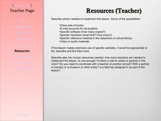 [Student Page]
Teacher Page                                   Resources (Teacher)
                  Describe what's needed to implement this lesson. Some of the possibilities:
     Title
                        •Class sets of books
 Introduction           •E-mail accounts for all students
   Learners             •Specific software (how many copies?)
                        •Specific hardware (what kind? How many?)
  Standards             •Specific reference material in the classroom or school library
                        •Video or audio materials
   Process
                  If the lesson makes extensive use of specific websites, it would be appropriate to
  Resources       list, describe and link them here.

  Evaluation      Describe also the human resources needed. how many teachers are needed to
                  implement the lesson. Is one enough? Is there a role for aides or parents in the
Teacher Script    room? Do you need to coordinate with a teacher at another school? With a partner
                  in industry or a museum or other entity? Is a field trip designed in as part of the
  Conclusion      lesson?




    Credits
 