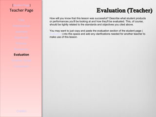 [Student Page]
Teacher Page                                               Evaluation (Teacher)
                  How will you know that this lesson was successful? Describe what student products
     Title        or performances you'll be looking at and how they'll be evaluated. This, of course,
                  should be tightly related to the standards and objectives you cited above.
 Introduction
   Learners       You may want to just copy and paste the evaluation section of the student page (
                  Evaluation) into this space and add any clarifications needed for another teacher to
  Standards       make use of this lesson.

   Process
  Resources
  Evaluation
Teacher Script
  Conclusion




    Credits
 