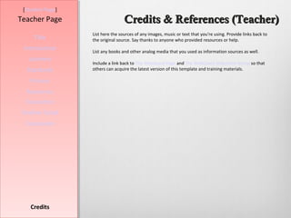 [Student Page]
Teacher Page                      Credits & References (Teacher)
                  List here the sources of any images, music or text that you're using. Provide links back to
     Title        the original source. Say thanks to anyone who provided resources or help.
 Introduction     List any books and other analog media that you used as information sources as well.
   Learners
                  Include a link back to The WebQuest Page and The WebQuest Slideshare Group so that
  Standards       others can acquire the latest version of this template and training materials.

   Process
  Resources
  Evaluation
Teacher Script
  Conclusion




    Credits
 