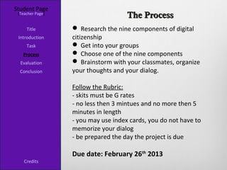 Student Page
 [Teacher Page]
                                     The Process
     Title         Research the nine components of digital
 Introduction     citizenship
     Task          Get into your groups
   Process         Choose one of the nine components
  Evaluation       Brainstorm with your classmates, organize
  Conclusion      your thoughts and your dialog.

                  Follow the Rubric:
                  - skits must be G rates
                  - no less then 3 mintues and no more then 5
                  minutes in length
                  - you may use index cards, you do not have to
                  memorize your dialog
                  - be prepared the day the project is due

                  Due date: February 26th 2013
    Credits
 