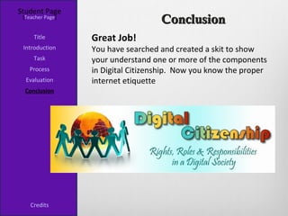 Student Page
 [Teacher Page]
                                    Conclusion
     Title        Great Job!
 Introduction     You have searched and created a skit to show
     Task         your understand one or more of the components
   Process        in Digital Citizenship. Now you know the proper
  Evaluation      internet etiquette
  Conclusion




    Credits
 