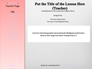 [Student Page]
                  Put the Title of the Lesson Here
Teacher Page
                              (Teacher)
                      A WebQuest for xth Grade (Put Subject Here)
     Title
 Introduction                        Designed by
   Learners                      Put Your Name Here
  Standards                  Put Your E-mail Address Here

   Process
  Resources
  Evaluation
Teacher Script
  Conclusion




    Credits          Based on a template from The WebQuest Page
 