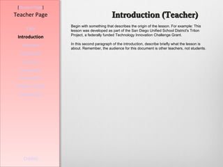[Student Page]
Teacher Page                              Introduction (Teacher)
                  Begin with something that describes the origin of the lesson. For example: This
     Title        lesson was developed as part of the San Diego Unified School District's Triton
                  Project, a federally funded Technology Innovation Challenge Grant.
 Introduction
   Learners       In this second paragraph of the introduction, describe briefly what the lesson is
                  about. Remember, the audience for this document is other teachers, not students.
  Standards
   Process
  Resources
  Evaluation
Teacher Script
  Conclusion




    Credits
 