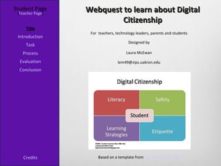 Student Page
 [Teacher Page]
                  Webquest to learn about Digital
                           Citizenship
     Title
                   For teachers, technology leaders, parents and students
 Introduction
                                        Designed by
     Task
   Process                            Laura McEwan

  Evaluation                      lem49@zips.uakron.edu
  Conclusion




    Credits            Based on a template from The WebQuest Page
 