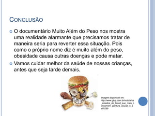 CONCLUSÃO
 O documentário Muito Além do Peso nos mostra
uma realidade alarmante que precisamos tratar de
maneira seria para reverter essa situação. Pois
como o próprio nome diz é muito além do peso,
obesidade causa outras doenças e pode matar.
 Vamos cuidar melhor da saúde de nossas crianças,
antes que seja tarde demais.
Imagem disponível em:
http://www.glup.com.br/noticia/os
_estados_do_brasil_que_mais_c
onsomem_gordura_acucar_e_s
al/8299
 