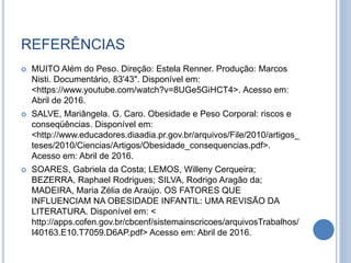 REFERÊNCIAS
 MUITO Além do Peso. Direção: Estela Renner. Produção: Marcos
Nisti. Documentário, 83'43". Disponível em:
<https://www.youtube.com/watch?v=8UGe5GiHCT4>. Acesso em:
Abril de 2016.
 SALVE, Mariângela. G. Caro. Obesidade e Peso Corporal: riscos e
conseqüências. Disponível em:
<http://www.educadores.diaadia.pr.gov.br/arquivos/File/2010/artigos_
teses/2010/Ciencias/Artigos/Obesidade_consequencias.pdf>.
Acesso em: Abril de 2016.
 SOARES, Gabriela da Costa; LEMOS, Willeny Cerqueira;
BEZERRA, Raphael Rodrigues; SILVA, Rodrigo Aragão da;
MADEIRA, Maria Zélia de Araújo. OS FATORES QUE
INFLUENCIAM NA OBESIDADE INFANTIL: UMA REVISÃO DA
LITERATURA. Disponível em: <
http://apps.cofen.gov.br/cbcenf/sistemainscricoes/arquivosTrabalhos/
I40163.E10.T7059.D6AP.pdf> Acesso em: Abril de 2016.
 