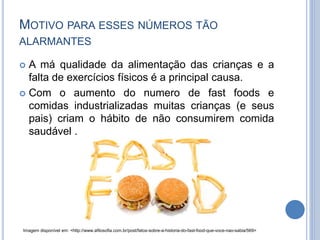 MOTIVO PARA ESSES NÚMEROS TÃO
ALARMANTES
 A má qualidade da alimentação das crianças e a
falta de exercícios físicos é a principal causa.
 Com o aumento do numero de fast foods e
comidas industrializadas muitas crianças (e seus
pais) criam o hábito de não consumirem comida
saudável .
Imagem disponível em: <http://www.afilosofia.com.br/post/fatos-sobre-a-historia-do-fast-food-que-voce-nao-sabia/569>
 