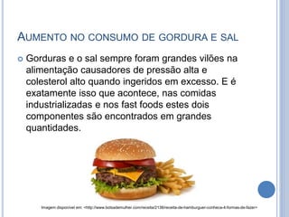 AUMENTO NO CONSUMO DE GORDURA E SAL
 Gorduras e o sal sempre foram grandes vilões na
alimentação causadores de pressão alta e
colesterol alto quando ingeridos em excesso. E é
exatamente isso que acontece, nas comidas
industrializadas e nos fast foods estes dois
componentes são encontrados em grandes
quantidades.
Imagem disponível em: <http://www.bolsademulher.com/receita/2138/receita-de-hamburguer-conheca-4-formas-de-fazer>
 