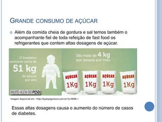 GRANDE CONSUMO DE AÇÚCAR
 Além da comida cheia de gordura e sal temos também o
acompanhante fiel de toda refeição de fast food os
refrigerantes que contem altas dosagens de açúcar.
Essas altas dosagens causa o aumento do número de casos
de diabetes.
Imagem disponível em: <http://byebyegordura.com.br/?p=8696 >
 