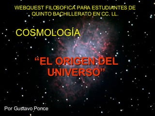 WEBQUEST FILOSOFICA PARA ESTUDIANTES DE QUINTO BACHILLERATO EN CC. LL. Por Gustavo Ponce COSMOLOGÍA “ EL ORIGEN DEL UNIVERSO” 