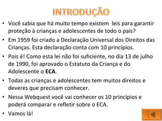 • Você sabia que há muito tempo existem leis para garantir 
proteção à crianças e adolescentes de todo o país? 
• Em 1959 foi criado a Declaração Universal dos Direitos das 
Crianças. Esta declaração conta com 10 princípios. 
• Pois é! Como esta lei não foi suficiente, no dia 13 de julho 
de 1990, foi aprovado o Estatuto da Criança e do 
Adolescente o ECA. 
• Todas as crianças e adolescentes tem muitos direitos e 
deveres que precisam conhecer. 
• Nessa Webquest você vai conhecer os 10 princípios e 
poderá comparar e refletir sobre o ECA. 
• Vamos lá! 
 
