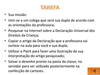 • Sua missão: 
• Unir-se a um colega que será sua dupla de acordo com 
as orientações da professora; 
• Pesquisar na Internet sobre a Declaração Universal dos 
Direitos da Criança; 
• Copiar o artigo da Declaração que a professora vai 
sortear na aula para você e sua dupla; 
• Utilizar o Paint para fazer uma ilustração da sua 
interpretação do artigo pesquisado; 
• Salvar o desenho pronto na pasta da classe, no 
servidor para ser utilizado posteriormente na 
confecção de cartazes. 
 