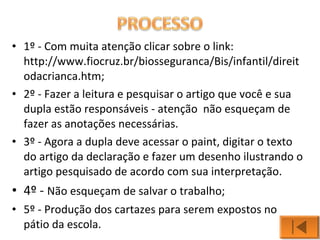 • 1º - Com muita atenção clicar sobre o link: 
http://www.fiocruz.br/biosseguranca/Bis/infantil/direit 
odacrianca.htm; 
• 2º - Fazer a leitura e pesquisar o artigo que você e sua 
dupla estão responsáveis - atenção não esqueçam de 
fazer as anotações necessárias. 
• 3º - Agora a dupla deve acessar o paint, digitar o texto 
do artigo da declaração e fazer um desenho ilustrando o 
artigo pesquisado de acordo com sua interpretação. 
• 4º - Não esqueçam de salvar o trabalho; 
• 5º - Produção dos cartazes para serem expostos no 
pátio da escola. 
 