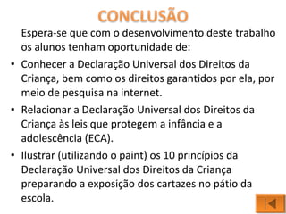 Espera-se que com o desenvolvimento deste trabalho 
os alunos tenham oportunidade de: 
• Conhecer a Declaração Universal dos Direitos da 
Criança, bem como os direitos garantidos por ela, por 
meio de pesquisa na internet. 
• Relacionar a Declaração Universal dos Direitos da 
Criança às leis que protegem a infância e a 
adolescência (ECA). 
• Ilustrar (utilizando o paint) os 10 princípios da 
Declaração Universal dos Direitos da Criança 
preparando a exposição dos cartazes no pátio da 
escola. 
 