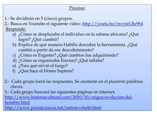 Proceso:

1.- Se dividirán en 5 (cinco) grupos.
2.- Busca en Youtube el siguiente video: http://youtu.be/mvyteLRe9b4
Responde:
     a) ¿Cómo se desplazaba el individuo en la sabana africana? ¿Qué
        logró? ¿Qué cambió?
     b) Explica de qué manera Habilis descubre la herramienta. ¿Qué
        cambió a partir de ese descubrimiento?
     c) ¿Cómo es Ergaster? ¿Qué cambios fue adquiriendo?
     d) ¿Cómo se organizaba Erectus? ¿Qué tallaba?
     e) ¿Para qué sirvió el fuego?
     f) ¿Qué hace el Homo Sapiens?

2.- Cada grupo leerá las respuestas. Se anotarán en el pizarrón palabras
    claves.
3.- Cada grupo buscará las siguientes páginas en internet.
http://www.historiacultural.com/2010/10/origen-evolucion-del-
hombre.html
http://www.portalciencia.net/antroevohabi.html
 
