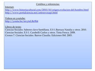 Créditos y referencias:
Internet:
http://www.historiacultural.com/2010/10/origen-evolucion-del-hombre.html
http://www.portalciencia.net/antroevosapi.html

Videos en youtube:
http://youtu.be/mvyteLRe9b4

Libros de texto:
Ciencias Sociales. Saberes clave Santillana. E.S 1.Barraza Natalia y otros. 2010.
Ciencias Sociales. E.S 1. Carabelli Carlos y otros. Tinta Fresca. 2008.
Cronos 7. Ciencias Sociales. Barros Claudia. Ediciones SM. 2003.
 