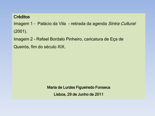 Créditos
Imagem 1 – Palácio da Vila - retirada da agenda Sintra Cultural
(2001).
Imagem 2 – Rafael Bordalo Pinheiro, caricatura de Eça de
Queirós, fim do século XIX.




                 Maria de Lurdes Figueiredo Fonseca
                    Lisboa, 29 de Junho de 2011
 