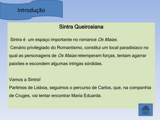 Introdução

                        Sintra Queirosiana

Sintra é um espaço importante no romance Os Maias.
Cenário privilegiado do Romantismo, constitui um local paradisíaco no
qual as personagens de Os Maias retemperam forças, tentam agarrar
paixões e escondem algumas intrigas sórdidas.


Vamos a Sintra!
Partimos de Lisboa, seguimos o percurso de Carlos, que, na companhia
de Cruges, vai tentar encontrar Maria Eduarda.
 