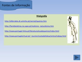 Fontes de Informação


                                      Webgrafia

 http://alfarrabio.di.uminho.pt/vercial/queiros.htm

 http://faroldasletras.no.sapo.pt/realismo_naturalismo.htm

 http://www.portugal-linha.pt/literatura/ecadequeiros/index.html

 http://www.portugalvirtual.pt/_tourism/costadelisboa/sintra/indexp.html
 