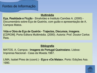 Fontes de Informação

                               Multimédia
Eça, Realidade e Ficção – Sinalvideo e Instituto Camões A. (2000) –
Documentário sobre Eça de Queirós, com guião e apresentação de A.
Campos Matos.

Vida e Obra de Eça de Queirós - Trajectos, Discursos, Imagens.
[CDROM]. Porto Editora Multimédia. (2000). Autoria: Prof. Doutor Carlos
Reis.

                             Bibliografia
MATOS, A. Campos – Imagens do Portugal Queirosiano. Lisboa:
Imprensa Nacional - Casa da Moeda.1987.

LIMA, Isabel Pires de (coord.) - Eça e «Os Maias». Porto: Edições Asa.
1990.
 