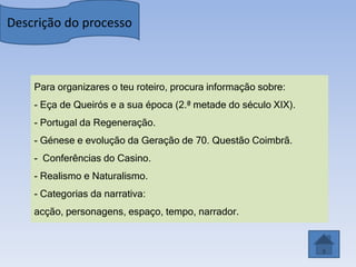 Descrição do processo



    Para organizares o teu roteiro, procura informação sobre:
    - Eça de Queirós e a sua época (2.ª metade do século XIX).
    - Portugal da Regeneração.
    - Génese e evolução da Geração de 70. Questão Coimbrã.
    - Conferências do Casino.
    - Realismo e Naturalismo.
    - Categorias da narrativa:
    acção, personagens, espaço, tempo, narrador.
 