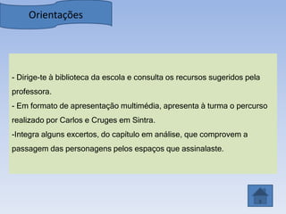 Orientações




- Dirige-te à biblioteca da escola e consulta os recursos sugeridos pela
professora.
- Em formato de apresentação multimédia, apresenta à turma o percurso
realizado por Carlos e Cruges em Sintra.
-Integra alguns excertos, do capítulo em análise, que comprovem a
passagem das personagens pelos espaços que assinalaste.
 