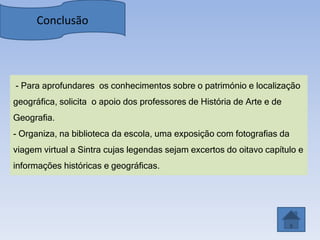 Conclusão




- Para aprofundares os conhecimentos sobre o património e localização
geográfica, solicita o apoio dos professores de História de Arte e de
Geografia.
- Organiza, na biblioteca da escola, uma exposição com fotografias da
viagem virtual a Sintra cujas legendas sejam excertos do oitavo capítulo e
informações históricas e geográficas.
 