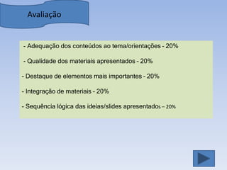 Avaliação


- Adequação dos conteúdos ao tema/orientações – 20%

- Qualidade dos materiais apresentados – 20%

- Destaque de elementos mais importantes – 20%

- Integração de materiais – 20%

- Sequência lógica das ideias/slides apresentados – 20%
 