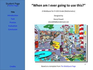 Student Page
 [Teacher Page]   “When am I ever going to use this?”
                        A WebQuest for 9-12th Grade (Mathematics)
     Title
 Introduction                          Designed by
     Task                              Sheryl Powell
   Process                      sheryl444@windstream.net

  Evaluation
  Conclusion




                                                                     1*
    Credits             Based on a template from The WebQuest Page
 