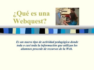 ¿Qué es una  Webquest? Es un nuevo tipo de actividad pedagógica donde toda o casi toda la información que utilizan los alumnos procede de recursos de la Web.  