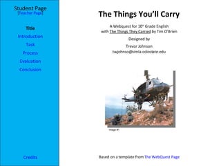 The Things You’ll Carry Student Page Title Introduction Task Process Evaluation Conclusion Credits [ Teacher Page ] A Webquest for 10 th  Grade English with  The Things They Carried  by Tim O’Brien Designed by Trevor Johnson [email_address] Based on a template from  The WebQuest Page Image #1 