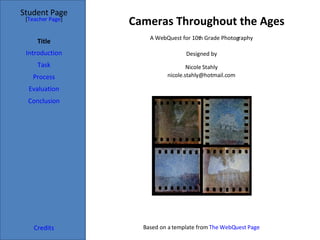 Cameras Throughout the Ages Student Page Title Introduction Task Process Evaluation Conclusion Credits [ Teacher Page ] A WebQuest for 10th Grade Photography Designed by Nicole Stahly [email_address] Based on a template from  The  WebQuest  Page 