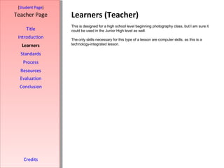 Learners (Teacher) [ Student Page ] Title Introduction Learners Standards Process Resources Credits Teacher Page This is designed for a high school level beginning photography class, but I am sure it could be used in the Junior High level as well.  The only skills necessary for this type of a lesson are computer skills, as this is a technology-integrated lesson. Evaluation Conclusion 