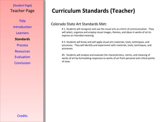 Curriculum Standards (Teacher) [ Student Page ] Title Introduction Learners Standards Process Resources Credits Teacher Page Evaluation Conclusion # 1. Students will recognize and use the visual arts as a form of communication.  They will select, organize and employ visual images, themes, and ideas in works of art to express an intended meaning. # 3.   Students will know and will apply visual arts materials, tools, techniques, and processes.   They will identify and experiment with materials, tools, techniques, and processes. #5.  Students will analyze and evaluate the characteristics, merits, and meaning of works of art by formulating responses to works of art from personal and critical points of view. Colorado State Art Standards Met: 