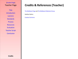 Credits & References (Teacher) [ Student Page ] Title Introduction Learners Standards Process Resources Credits Teacher Page Evaluation Teacher Script Conclusion The  WebQuest  Page  and  The  WebQuest   Slideshare  Group RubiStar Rubrics Creative Commons 
