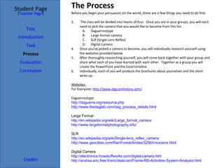 The Process Student Page Title Introduction Task Process Evaluation Conclusion Credits [ Teacher Page ] Before you begin your persuasion on the world, there are a few things you need to do first. The class will be divided into teams of four.  Once you are in your groups, you will each need to pick the camera that you would like to become from this list: Daguerreotype Large format camera SLR (Single-Lens Reflex) Digital Camera Once you've picked a camera to become, you will individually research yourself using the websites provided below. After thoroughly researching yourself, you will come back together with your group and share what each of you have learned with each other.  Together as a group you will create the PowerPoint and the Excel timeline. Individually, each of you will produce the brochures about yourselves and the short write up. Websites: For Everyone:  http://www.digicamhistory.com/ Daguerreotype http://daguerre.org/resource.php http://www.thedaglab.com/dag_process_details.html Large Format http://en.wikipedia.org/wiki/Large_format_camera http://www.largeformatphotography.info/ SLR http://en.wikipedia.org/wiki/Single-lens_reflex_camera http://www.geocities.com/RainForest/Andes/3256/innocams.html Digital Camera http://electronics.howstuffworks.com/digital-camera.htm http://andrea.eric.free.fr/eric/static/en/Frame-RD-Activities-System-Analysis.html 