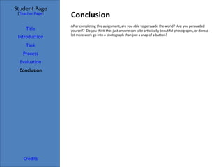 Conclusion  Student Page Title Introduction Task Process Evaluation Conclusion Credits [ Teacher Page ] After completing this assignment, are you able to persuade the world?  Are you persuaded yourself?  Do you think that just anyone can take artistically beautiful photographs, or does a lot more work go into a photograph than just a snap of a button? 