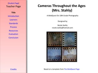 Cameras Throughout the Ages  (Mrs. Stahly) [ Student Page ] Title Introduction Learners Standards Process Resources Credits Teacher Page A WebQuest for 10th Grade Photography Designed by Nicole Stahly [email_address] Based on a template from  The  WebQuest  Page Evaluation Conclusion 