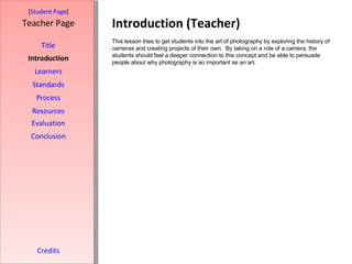 Introduction (Teacher) [ Student Page ] Title Introduction Learners Standards Process Resources Credits Teacher Page This lesson tries to get students into the art of photography by exploring the history of cameras and creating projects of their own.  By taking on a role of a camera, the students should feel a deeper connection to this concept and be able to persuade people about why photography is so important as an art. Evaluation Conclusion 