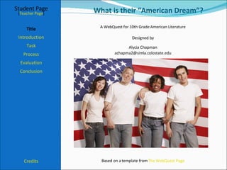 What is their “American Dream”? Student Page Title Introduction Task Process Evaluation Conclusion Credits [ Teacher Page ] A WebQuest for 10th Grade American Literature Designed by Alycia Chapman [email_address] Based on a template from  The WebQuest Page 