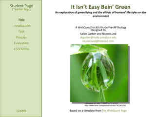 It Isn’t Easy Bein’ Green An exploration of green living and the effects of humans’ lifestyles on the environment Student   Page Title Introduction Task Process Evaluation Conclusion Credits [ Teacher Page ] A WebQuest for 8th Grade Pre-AP Biology Designed by Sarah Garber and Nicole Lund [email_address] [email_address] Based on a template from  The WebQuest Page Uploaded on July 7, 2007 by *L*u*z*a* http://www.flickr.com/photos/luchilu/747345256 