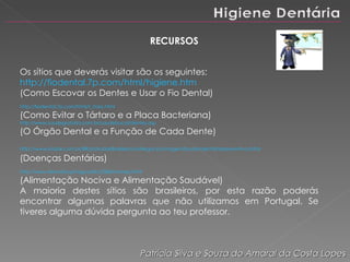 RECURSOS Os sítios que deverás visitar são os seguintes:  http://fiodental.7p.com/html/higiene.htm (Como Escovar os Dentes e Usar o Fio Dental) http://fiodental.7p.com/html/t_rtaro.html (Como Evitar o Tártaro e a Placa Bacteriana) http://www.saudegratuita.com.br/saudebucal/dentes.asp (O Órgão Dental e a Função de Cada Dente) http://www.kodak.com.br/BR/pt/kodakBrasileira/uniNegocios/imagensSaude/dental/tepreventiva.shtml   (Doenças Dentárias) http://www.terravista.pt/aguaalto/2584/homep.html (Alimentação Nociva e Alimentação Saudável) A maioria destes sítios são brasileiros, por esta razão poderás encontrar algumas palavras que não utilizamos em Portugal. Se tiveres alguma dúvida pergunta ao teu professor. Patrícia Silva e Souza do Amaral da Costa Lopes 